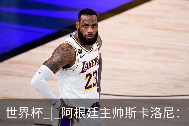 世界杯 | 阿根廷主帅斯卡洛尼：西班牙队配得上胜利