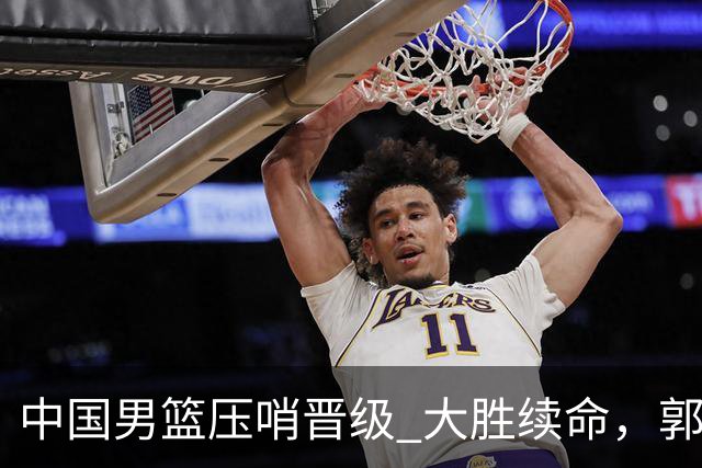 中国男篮压哨晋级 大胜续命，郭士强不会下课 但挑战才刚刚开始！