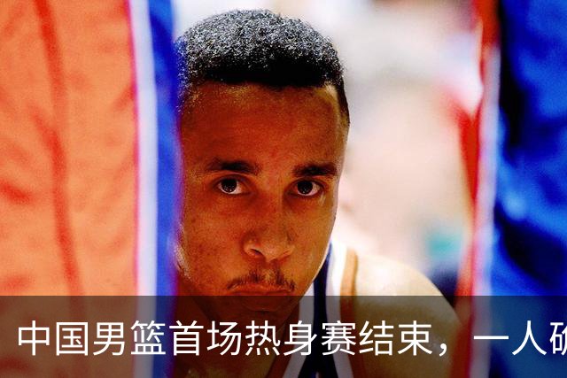 中国男篮首场热身赛结束，一人确定离队 四人免检 两位置争夺白热化