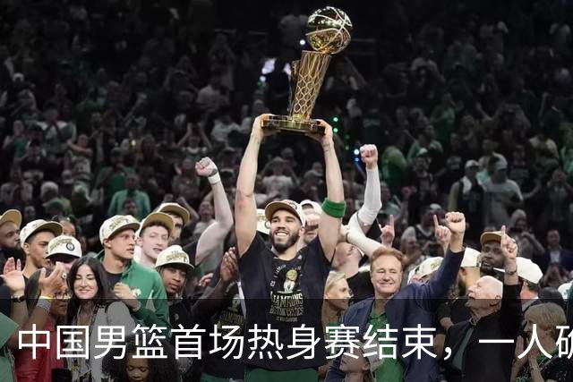 中国男篮首场热身赛结束，一人确定离队 四人免检 两位置争夺白热化