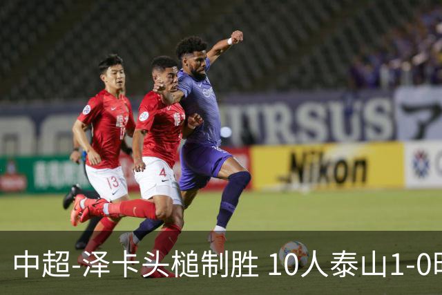 中超-泽卡头槌制胜 10人泰山1-0时隔11年再客胜海港