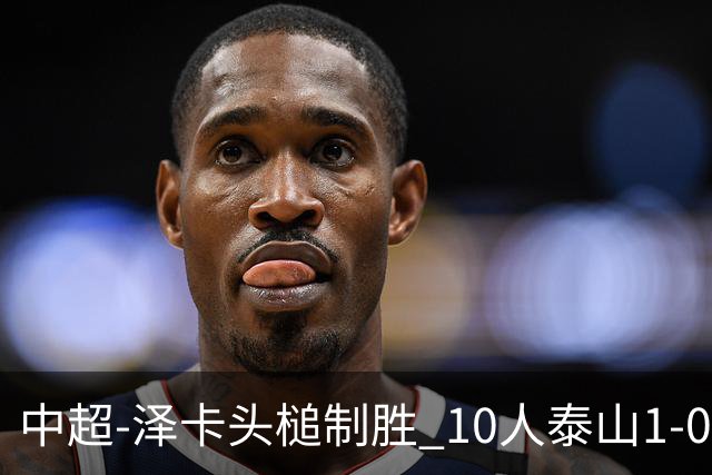 中超-泽卡头槌制胜 10人泰山1-0时隔11年再客胜海港