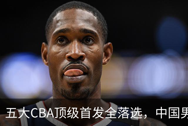 五大CBA顶级首发全落选，中国男篮23人名单祭出最决绝换血信号？
