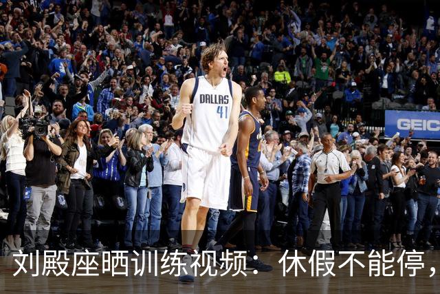 刘殿座晒训练视频：休假不能停，为了这份热爱冲！