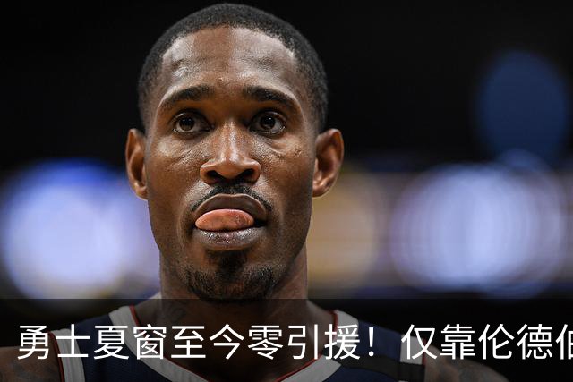 勇士夏窗至今零引援！仅靠伦德伯格，真能帮库里夺冠吗？