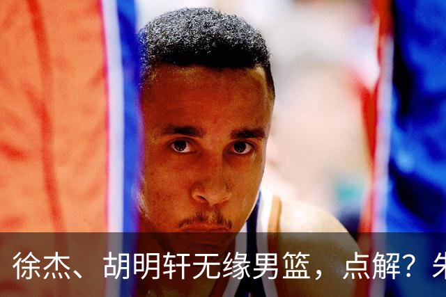 徐杰、胡明轩无缘男篮，点解？朱芳雨进行了解答！