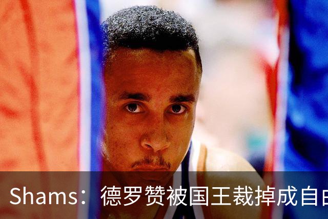 Shams：德罗赞被国王裁掉成自由球员 预计多支争冠队有意